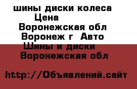 шины диски колеса › Цена ­ 10 500 - Воронежская обл., Воронеж г. Авто » Шины и диски   . Воронежская обл.